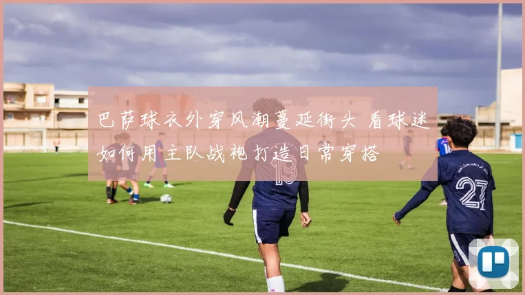 巴萨球衣外穿风潮蔓延街头 看球迷如何用主队战袍打造日常穿搭