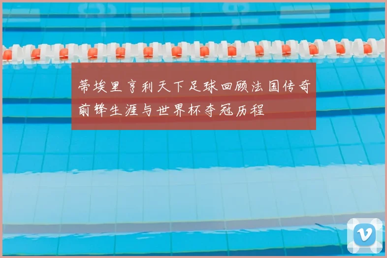 蒂埃里亨利天下足球回顾法国传奇前锋生涯与世界杯夺冠历程