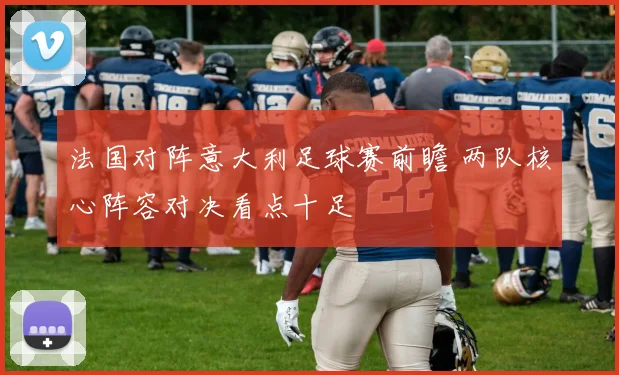 法国对阵意大利足球赛前瞻 两队核心阵容对决看点十足