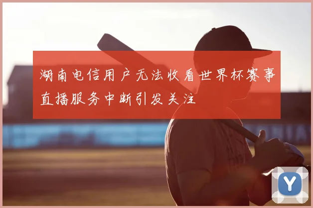 湖南电信用户无法收看世界杯赛事直播服务中断引发关注