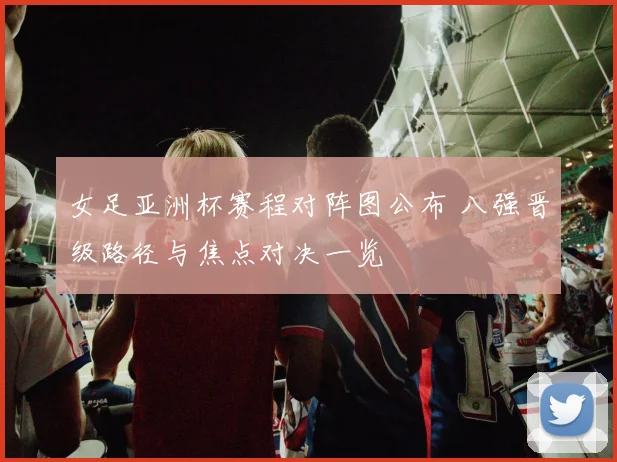 女足亚洲杯赛程对阵图公布 八强晋级路径与焦点对决一览