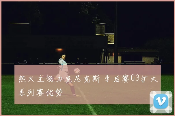 热火主场力克尼克斯 季后赛G3扩大系列赛优势