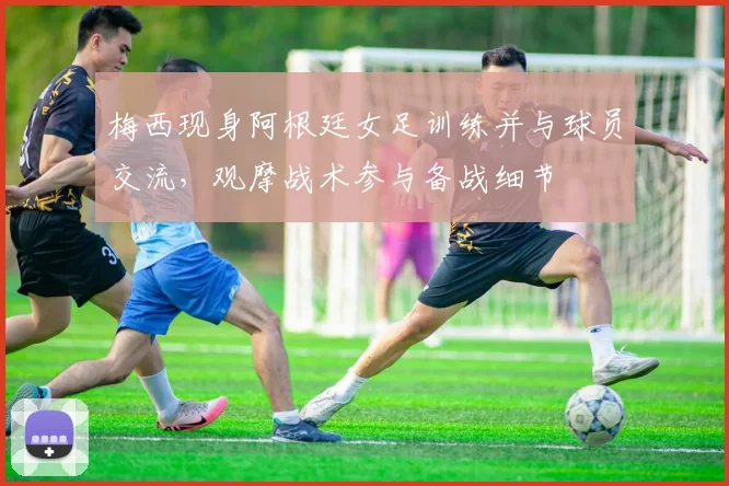 梅西现身阿根廷女足训练并与球员交流，观摩战术参与备战细节