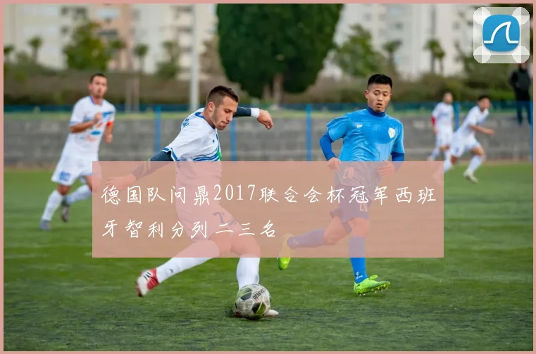 德国队问鼎2017联合会杯冠军西班牙智利分列二三名