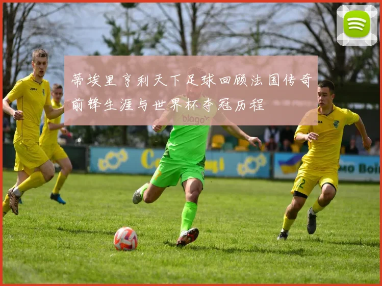 蒂埃里亨利天下足球回顾法国传奇前锋生涯与世界杯夺冠历程