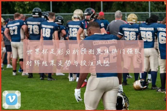 世界杯足彩分析预测聚焦热门强队对阵结果走势与投注风险