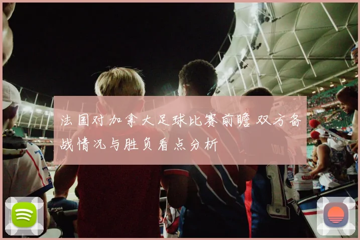 法国对加拿大足球比赛前瞻 双方备战情况与胜负看点分析
