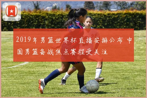 2019年男篮世界杯直播安排公布 中国男篮备战焦点赛程受关注