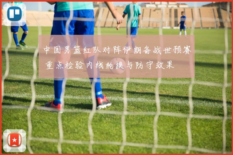 中国男篮红队对阵伊朗备战世预赛 重点检验内线轮换与防守效果