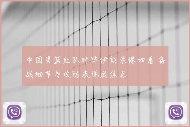 中国男篮红队对阵伊朗录像回看 备战细节与攻防表现成焦点