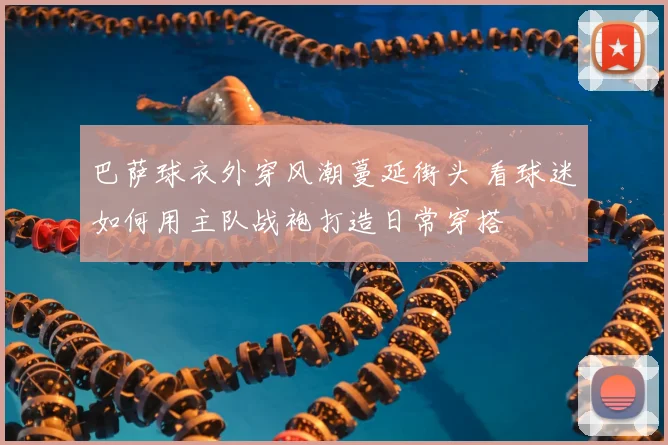 巴萨球衣外穿风潮蔓延街头 看球迷如何用主队战袍打造日常穿搭