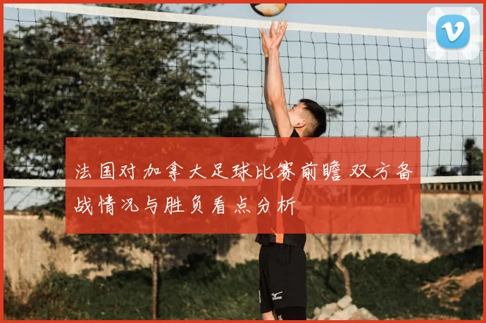 法国对加拿大足球比赛前瞻 双方备战情况与胜负看点分析
