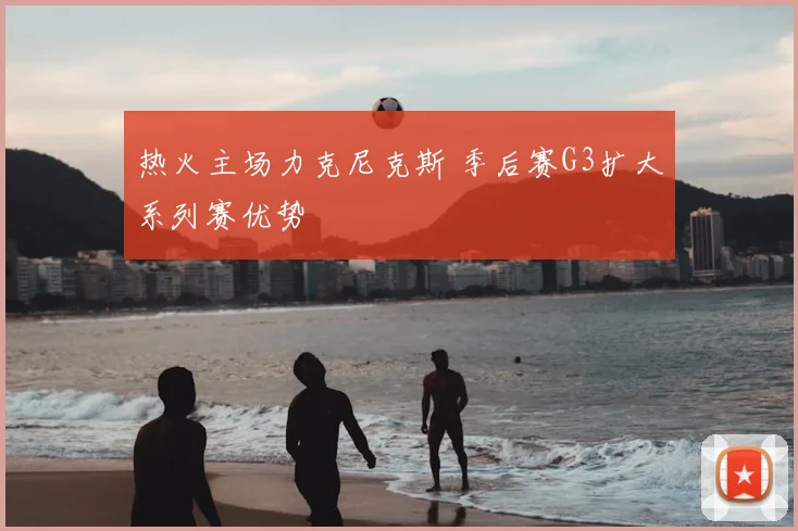 热火主场力克尼克斯 季后赛G3扩大系列赛优势