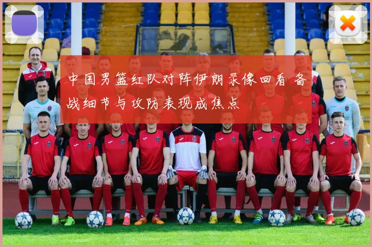 中国男篮红队对阵伊朗录像回看 备战细节与攻防表现成焦点