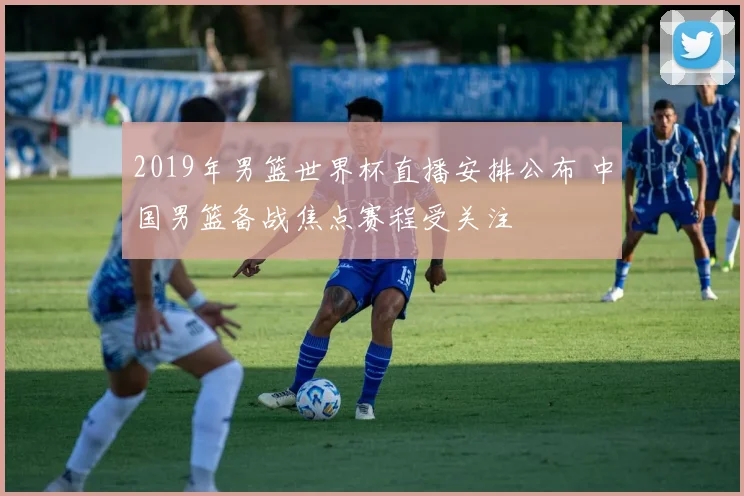 2019年男篮世界杯直播安排公布 中国男篮备战焦点赛程受关注