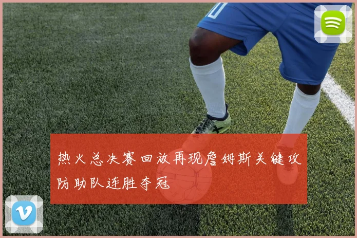 热火总决赛回放再现詹姆斯关键攻防助队连胜夺冠