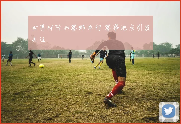 世界杯附加赛哪举行 赛事地点引发关注