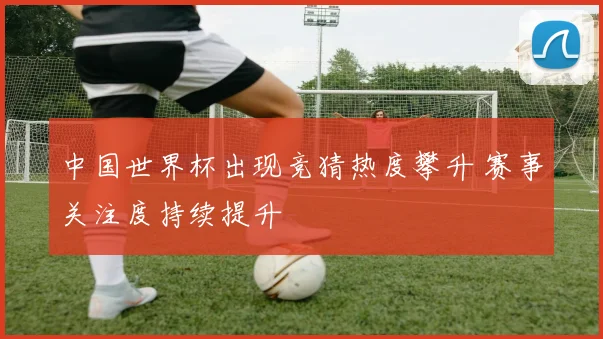 中国世界杯出现竞猜热度攀升 赛事关注度持续提升